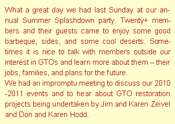 Text Box: What a great day we had last Sunday at our annual Summer Splashdown party. Twenty+ members and their guests came to enjoy some good barbeque, sides, and some cool deserts. Sometimes it is nice to talk with members outside our interest in GTOs and learn more about them  their jobs, families, and plans for the future.We had an impromptu meeting to discuss our 2010-2011 events and to hear about GTO restoration projects being undertaken by Jim and Karen Zeivel and Don and Karen Hodd.