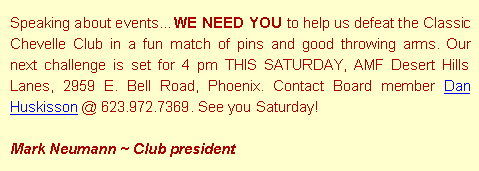 Text Box: Speaking about eventsWE NEED YOU to help us defeat the Classic Chevelle Club in a fun match of pins and good throwing arms. Our next challenge is set for 4 pm THIS SATURDAY, AMF Desert Hills Lanes, 2959 E. Bell Road, Phoenix. Contact Board member Dan Huskisson @ 623.972.7369. See you Saturday!Mark Neumann ~ Club president
