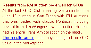 Text Box: Results from RM auction bode well for GTOsAt the last GTO Club meeting we promoted the June 19 auction in San Diego with RM Auctions that was loaded with classic Pontiacs, including several from Jim Wanger's own collection. He also had his entire Trans Am collection on the block. The results are in, and they look good for GTO value in the marketplace.