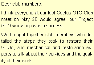Text Box: Dear club members,I think everyone at our last Cactus GTO Club meet on May 26 would agree: our Project GTO workshop was a success.We brought together club members who detailed the steps they took to restore their GTOs, and mechanical and restoration experts to talk about their services and the quality of their work.
