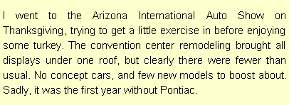 Text Box: I went to the Arizona International Auto Show on Thanksgiving, trying to get a little exercise in before enjoying some turkey. The convention center remodeling brought all displays under one roof, but clearly there were fewer than usual. No concept cars, and few new models to boost about. Sadly, it was the first year without Pontiac. 