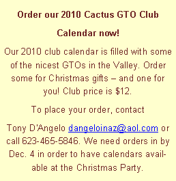 Text Box: Order our 2010 Cactus GTO Club Calendar now!Our 2010 club calendar is filled with some of the nicest GTOs in the Valley. Order some for Christmas gifts  and one for you! Club price is $12. To place your order, contact Tony D'Angelo dangeloinaz@aol.com or call 623-465-5846. We need orders in by Dec. 4 in order to have calendars available at the Christmas Party.