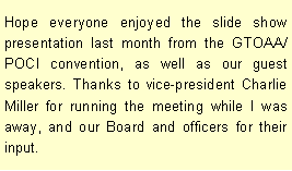 Text Box: Hope everyone enjoyed the slide show presentation last month from the GTOAA/POCI convention, as well as our guest speakers. Thanks to vice-president Charlie Miller for running the meeting while I was away, and our Board and officers for their input. 
