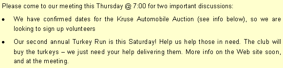Text Box: Please come to our meeting this Thursday @ 7:00 for two important discussions:We have confirmed dates for the Kruse Automobile Auction (see info below), so we are looking to sign up volunteersOur second annual Turkey Run is this Saturday! Help us help those in need. The club will buy the turkeys  we just need your help delivering them. More info on the Web site soon, and at the meeting. 