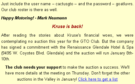Text Box: Just include the user name  cactusgto  and the password  goatluvrs. Our club roster is there as well.Happy Motoring! - Mark NeumannKruse is back!After reading the stories about Kruse's financial woes, we were contemplating no auction this year for the GTO Club. But the company has signed a commitment with the Renaissance Glendale Hotel & Spa (9495 W. Coyotes Blvd. Glendale) and the auction will run January 8th-10th. The club needs your support to make the auction a success. We'll have more details at the meeting on Thursday. Don't forget the other auctions in the Valley in January! Click here to get a list