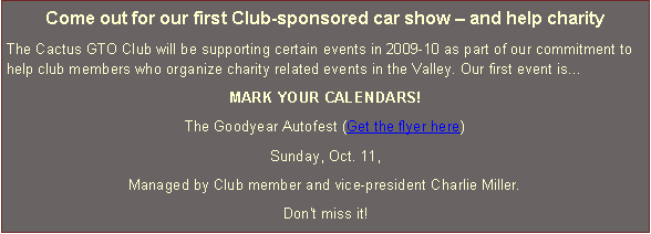 Text Box: Come out for our first Club-sponsored car show  and help charityThe Cactus GTO Club will be supporting certain events in 2009-10 as part of our commitment to help club members who organize charity related events in the Valley. Our first event isMARK YOUR CALENDARS!The Goodyear Autofest (Get the flyer here)Sunday, Oct. 11,Managed by Club member and vice-president Charlie Miller.Don't miss it!